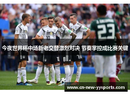 今夜世界杯中场新老交替激烈对决 节奏掌控成比赛关键