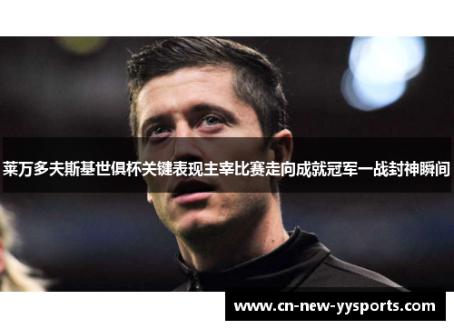 莱万多夫斯基世俱杯关键表现主宰比赛走向成就冠军一战封神瞬间