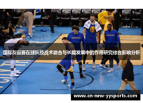 国际友谊赛在球队技战术磨合与长期发展中的作用研究综合影响分析