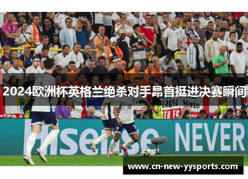 2024欧洲杯英格兰绝杀对手昂首挺进决赛瞬间