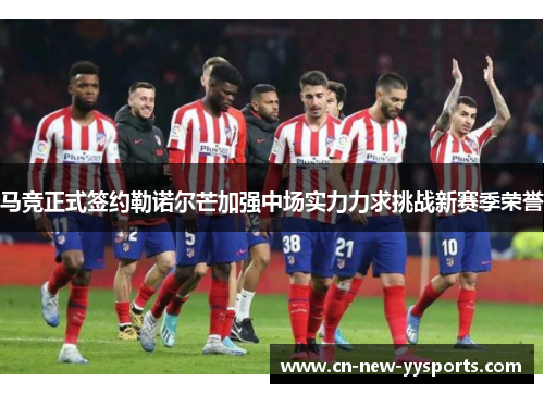 马竞正式签约勒诺尔芒加强中场实力力求挑战新赛季荣誉